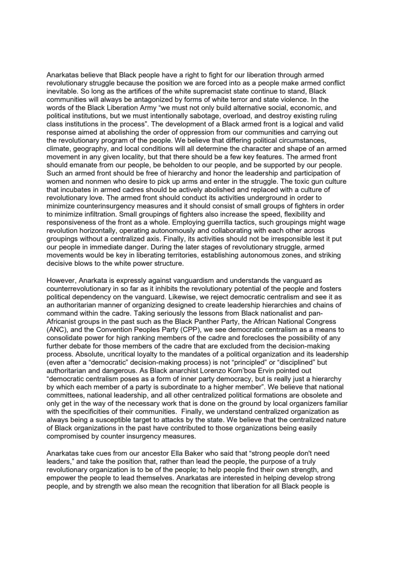 Anarkatas believe that Black people have a right to fight for our liberation through armed
revolutionary struggle because the position we are forced into as a people make armed conflict
inevitable. So long as the artifices of the white supremacist state continue to stand, Black
communities will always be antagonized by forms of white terror and state violence. In the
words of the Black Liberation Army “we must not only build alternative social, economic, and
political institutions, but we must intentionally sabotage, overload, and destroy existing ruling
class institutions in the process”. The development of a Black armed front is a logical and valid
response aimed at abolishing the order of oppression from our communities and carrying out
the revolutionary program of the people. We believe that differing political circumstances,
climate, geography, and local conditions will all determine the character and shape of an armed
movement in any given locality, but that there should be a few key features. The armed front
should emanate from our people, be beholden to our people, and be supported by our people.
Such an armed front should be free of hierarchy and honor the leadership and participation of
women and nonmen who desire to pick up arms and enter in the struggle. The toxic gun culture
that incubates in armed cadres should be actively abolished and replaced with a culture of
revolutionary love. The armed front should conduct its activities underground in order to
minimize counterinsurgency measures and it should consist of small groups of fighters in order
to minimize infiltration. Small groupings of fighters also increase the speed, flexibility and
responsiveness of the front as a whole. Employing guerrilla tactics, such groupings might wage
revolution horizontally, operating autonomously and collaborating with each other across
groupings without a centralized axis. Finally, its activities should not be irresponsible lest it put
our people in immediate danger. During the later stages of revolutionary struggle, armed
movements would be key in liberating territories, establishing autonomous zones, and striking
decisive blows to the white power structure.

 

 

However, Anarkata is expressly against vanguardism and understands the vanguard as
counterrevolutionary in so far as it inhibits the revolutionary potential of the people and fosters
Political dependency on the vanguard. Likewise, we reject democratic centralism and see it as
an authoritarian manner of organizing designed to create leadership hierarchies and chains of
command within the cadre. Taking seriously the lessons from Black nationalist and pan-
Africanist groups in the past such as the Black Panther Party, the African National Congress
(ANC), and the Convention Peoples Party (CPP), we see democratic centralism as a means to
consolidate power for high ranking members of the cadre and forecloses the possibility of any
further debate for those members of the cadre that are excluded from the decision-making
process. Absolute, uncritical loyalty to the mandates of a political organization and its leadership
(even after a “democratic” decision-making process) is not “principled” or “disciplined” but
authoritarian and dangerous. As Black anarchist Lorenzo Kom’boa Ervin pointed out
“democratic centralism poses as a form of inner party democracy, but is really just a hierarchy
by which each member of a party is subordinate to a higher member”. We believe that national
committees, national leadership, and all other centralized political formations are obsolete and
only get in the way of the necessary work that is done on the ground by local organizers fat
with the specificities of their communities. Finally, we understand centralized organization as
always being a susceptible target to attacks by the state. We believe that the centralized nature
of Black organizations in the past have contributed to those organizations being easily
compromised by counter insurgency measures.

 

 

 

r

Anarkatas take cues from our ancestor Ella Baker who said that “strong people don't need
leaders,” and take the position that, rather than lead the people, the purpose of a truly
revolutionary organization is to be of the people; to help people find their own strength, and
empower the people to lead themselves. Anarkatas are interested in helping develop strong
people, and by strength we also mean the recognition that liberation for all Black people is.
